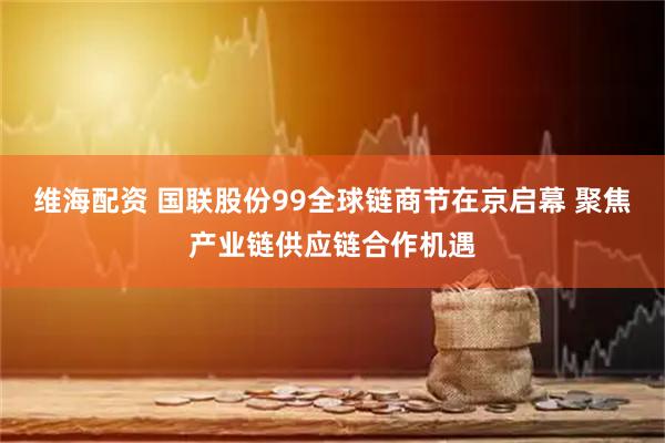维海配资 国联股份99全球链商节在京启幕 聚焦产业链供应链合作机遇
