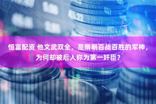 恒富配资 他文武双全，是隋朝百战百胜的军神，为何却被后人称为第一奸臣？