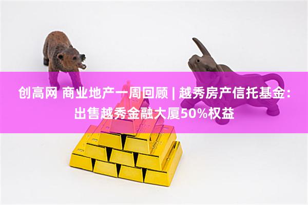 创高网 商业地产一周回顾 | 越秀房产信托基金：出售越秀金融大厦50%权益