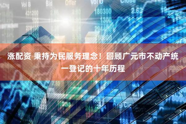 涨配资 秉持为民服务理念！回顾广元市不动产统一登记的十年历程