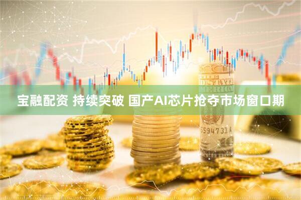 宝融配资 持续突破 国产AI芯片抢夺市场窗口期