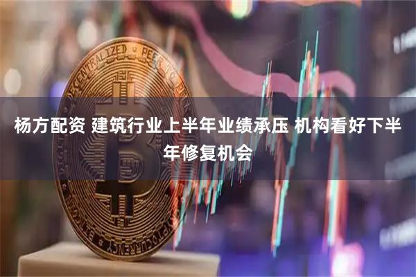 杨方配资 建筑行业上半年业绩承压 机构看好下半年修复机会