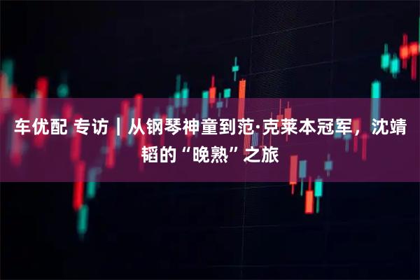 车优配 专访｜从钢琴神童到范·克莱本冠军，沈靖韬的“晚熟”之旅