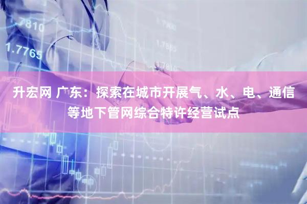 升宏网 广东：探索在城市开展气、水、电、通信等地下管网综合特许经营试点