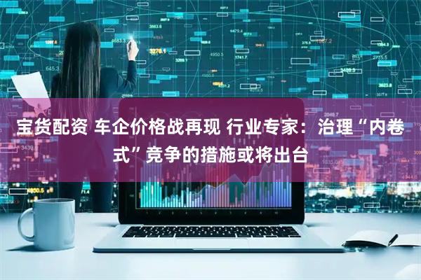 宝货配资 车企价格战再现 行业专家：治理“内卷式”竞争的措施或将出台