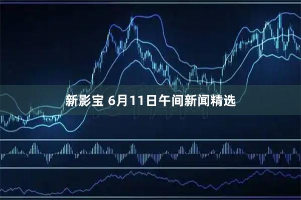 新影宝 6月11日午间新闻精选