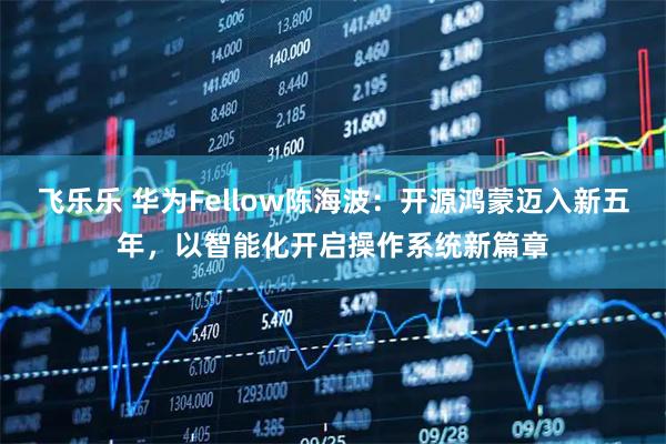 飞乐乐 华为Fellow陈海波：开源鸿蒙迈入新五年，以智能化开启操作系统新篇章