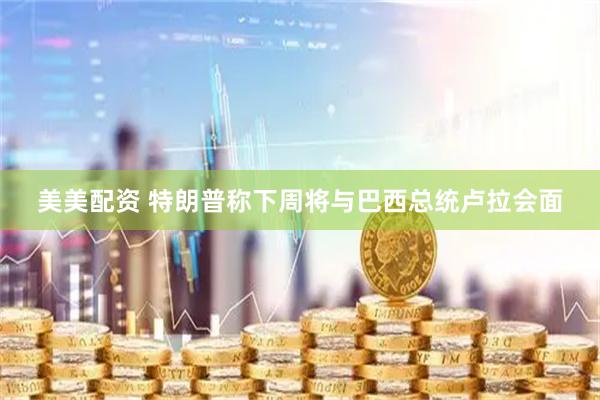 美美配资 特朗普称下周将与巴西总统卢拉会面