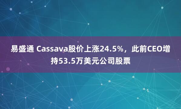 易盛通 Cassava股价上涨24.5%，此前CEO增持53.5万美元公司股票