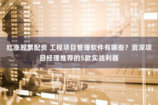 红涨股票配资 工程项目管理软件有哪些？资深项目经理推荐的5款实战利器