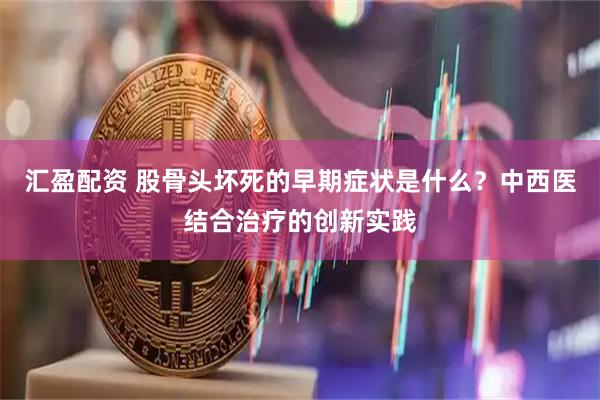 汇盈配资 股骨头坏死的早期症状是什么？中西医结合治疗的创新实践