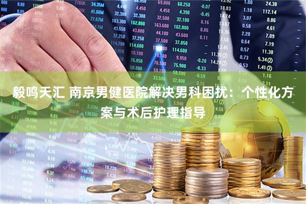 毅鸣天汇 南京男健医院解决男科困扰：个性化方案与术后护理指导