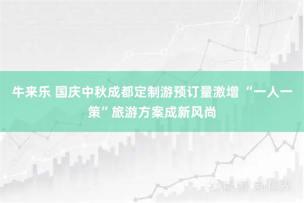 牛来乐 国庆中秋成都定制游预订量激增 “一人一策”旅游方案成新风尚