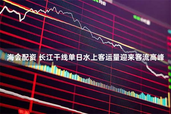 海会配资 长江干线单日水上客运量迎来客流高峰
