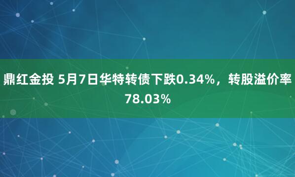 鼎红金投 5月7日华特转债下跌0.34%，转股溢价率78.03%
