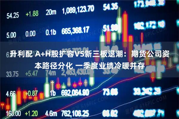 升利配 A+H股扩容VS新三板退潮：期货公司资本路径分化 一季度业绩冷暖并存