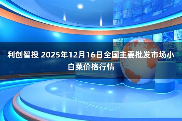 利创智投 2025年12月16日全国主要批发市场小白菜价格行情