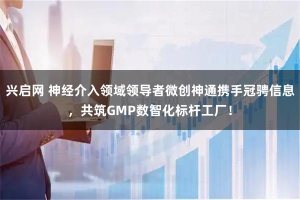 兴启网 神经介入领域领导者微创神通携手冠骋信息，共筑GMP数智化标杆工厂！