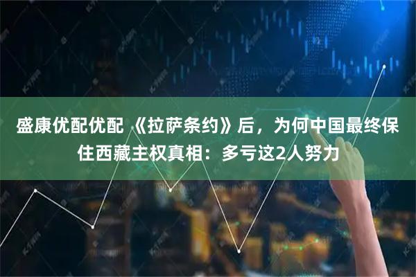 盛康优配优配 《拉萨条约》后,为何中国最终保住西藏主权真相:多亏这2人努力