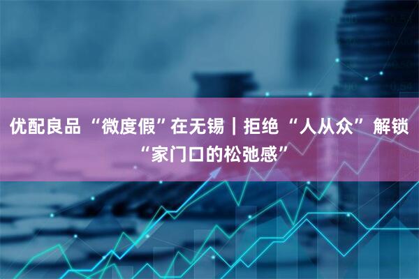 优配良品 “微度假”在无锡｜拒绝 “人从众” 解锁 “家门口的松弛感”