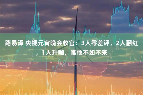路易泽 央视元宵晚会收官：3人零差评，2人翻红，1人升咖，唯他不如不来