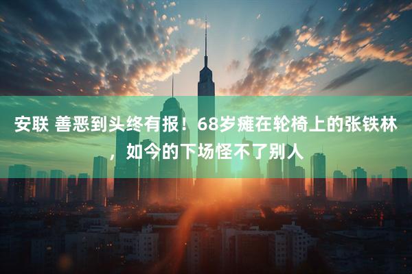 安联 善恶到头终有报！68岁瘫在轮椅上的张铁林，如今的下场怪不了别人