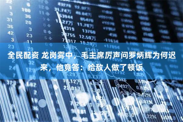 全民配资 龙岗雾中，毛主席厉声问罗炳辉为何迟来，他竟答：给敌人做了顿饭